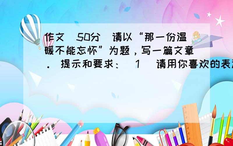 作文（50分）请以“那一份温暖不能忘怀”为题，写一篇文章。 提示和要求：(1) 请用你喜欢的表达方式写一篇叙述性的文章，