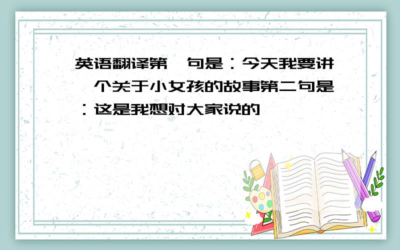 英语翻译第一句是：今天我要讲一个关于小女孩的故事第二句是：这是我想对大家说的