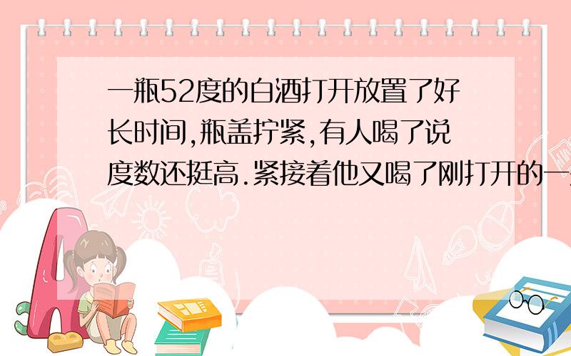 一瓶52度的白酒打开放置了好长时间,瓶盖拧紧,有人喝了说度数还挺高.紧接着他又喝了刚打开的一瓶新酒,和以前打开的那瓶酒牌