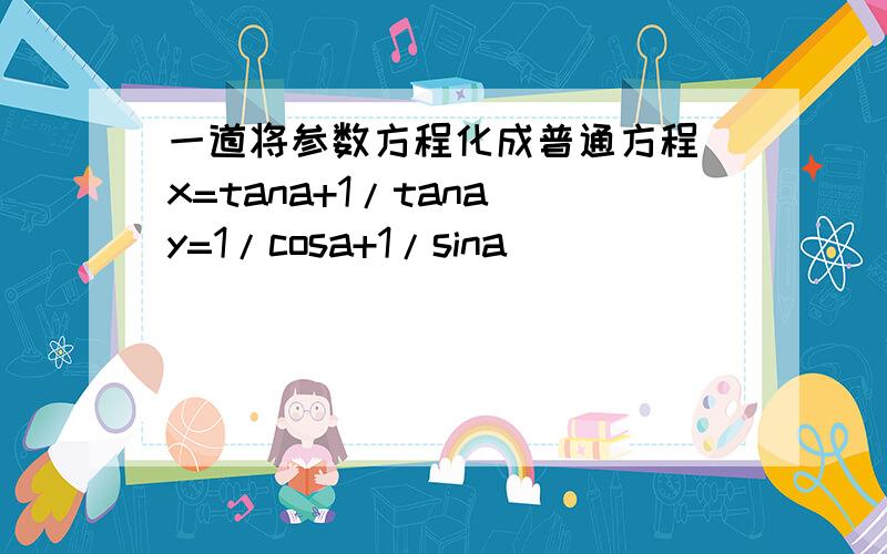 一道将参数方程化成普通方程 x=tana+1/tana y=1/cosa+1/sina