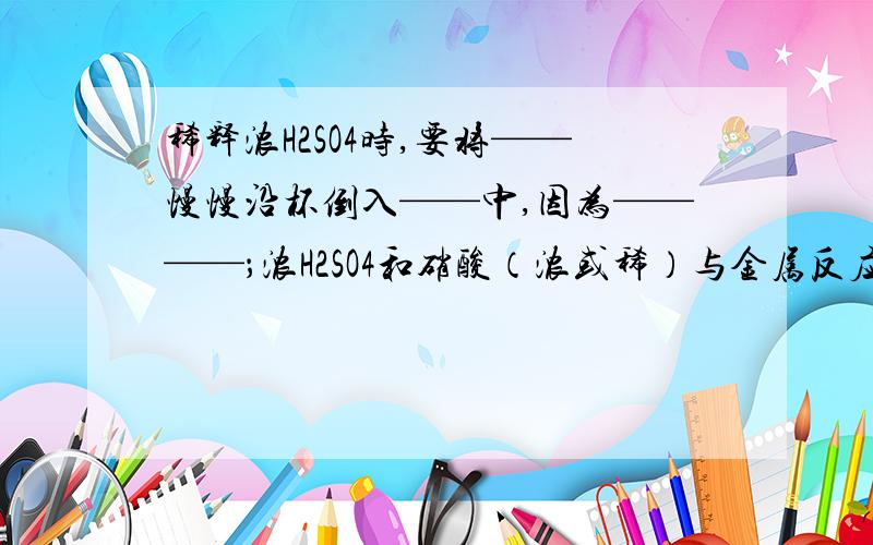 稀释浓H2SO4时,要将——慢慢沿杯倒入——中,因为————；浓H2SO4和硝酸（浓或稀）与金属反应均无H2产生,是由于