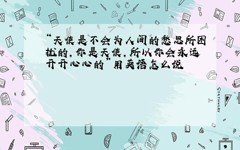 “天使是不会为人间的愁思所困扰的,你是天使,所以你会永远开开心心的”用英语怎么说