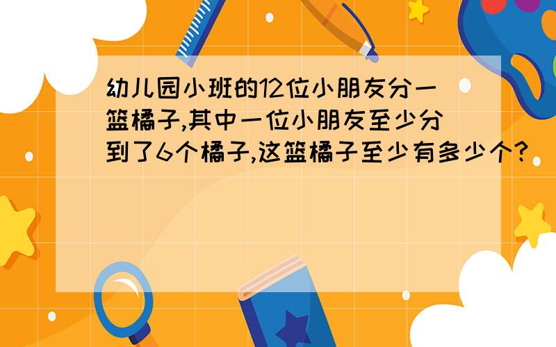 幼儿园小班的12位小朋友分一篮橘子,其中一位小朋友至少分到了6个橘子,这篮橘子至少有多少个?