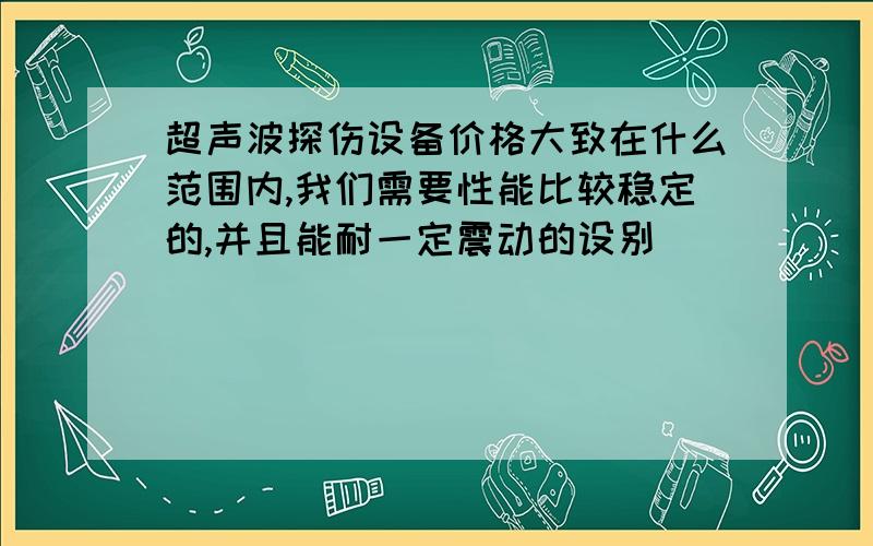 超声波探伤设备价格大致在什么范围内,我们需要性能比较稳定的,并且能耐一定震动的设别