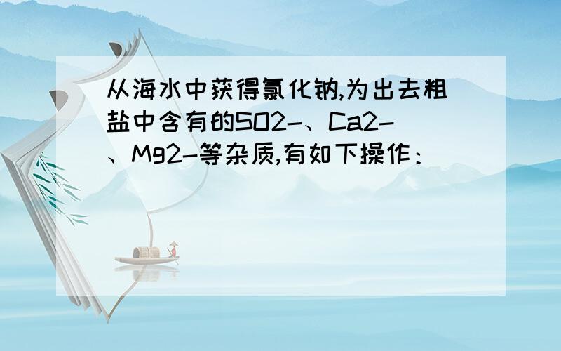 从海水中获得氯化钠,为出去粗盐中含有的SO2-、Ca2-、Mg2-等杂质,有如下操作：