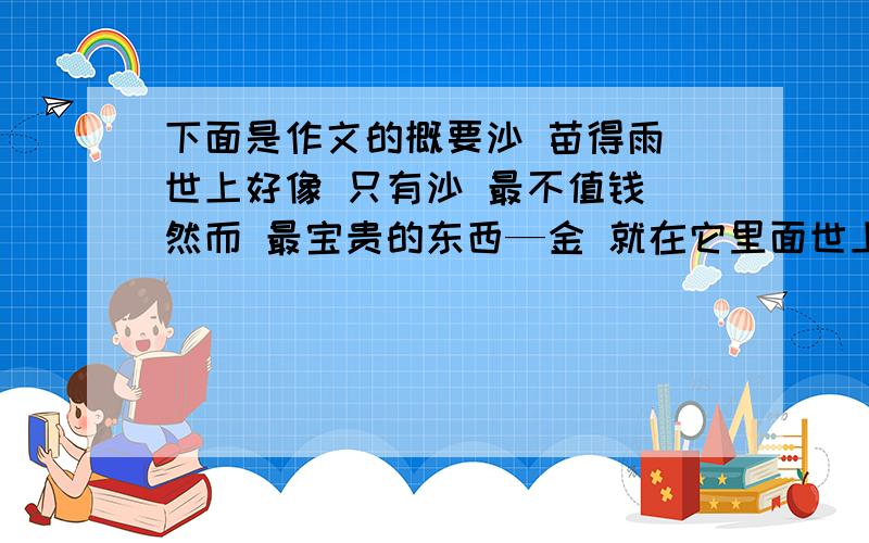 下面是作文的概要沙 苗得雨 世上好像 只有沙 最不值钱 然而 最宝贵的东西—金 就在它里面世上看似不知情的东西往往最宝贵