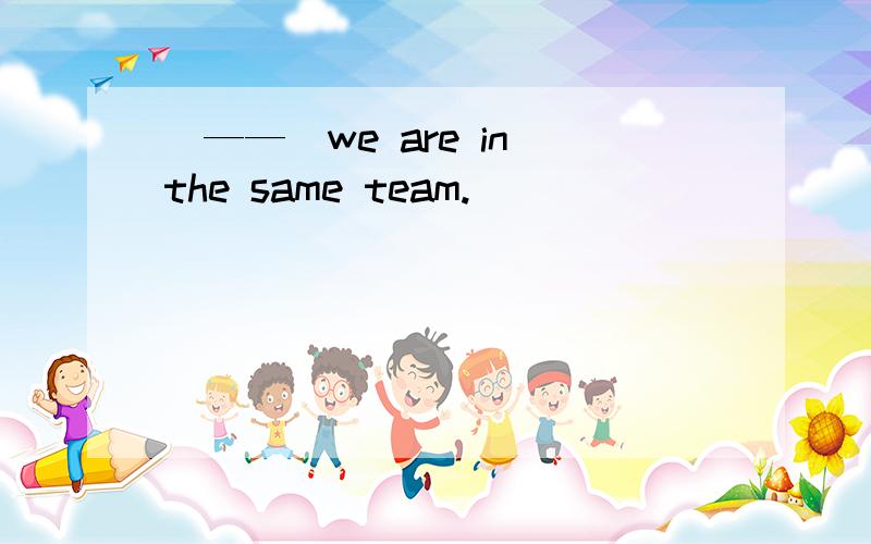 （——）we are in the same team.