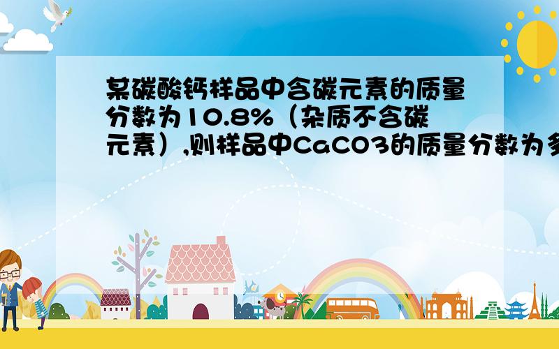 某碳酸钙样品中含碳元素的质量分数为10.8%（杂质不含碳元素）,则样品中CaCO3的质量分数为多少?