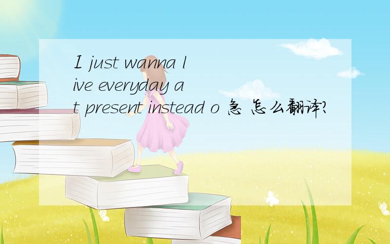 I just wanna live everyday at present instead o 急 怎么翻译?