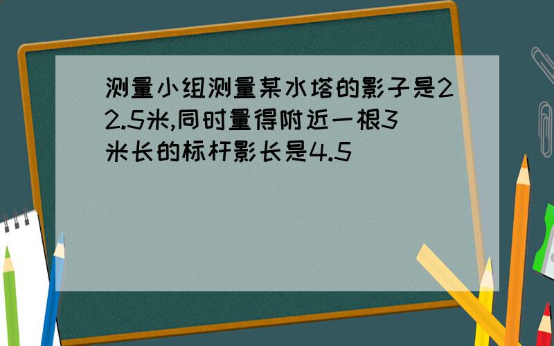 测量小组测量某水塔的影子是22.5米,同时量得附近一根3米长的标杆影长是4.5