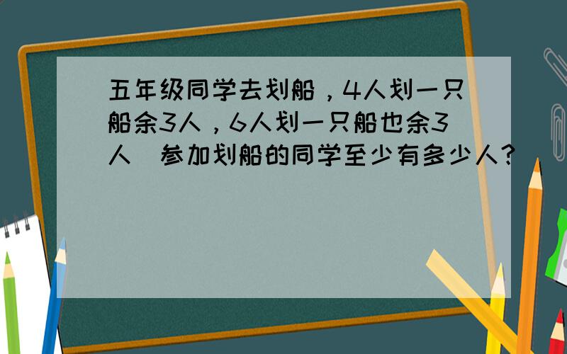 五年级同学去划船，4人划一只船余3人，6人划一只船也余3人．参加划船的同学至少有多少人？