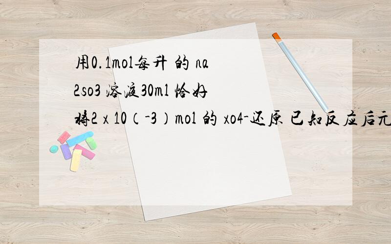 用0.1mol每升 的 na2so3 溶液30ml 恰好将2 x 10（-3）mol 的 xo4-还原 已知反应后元素在