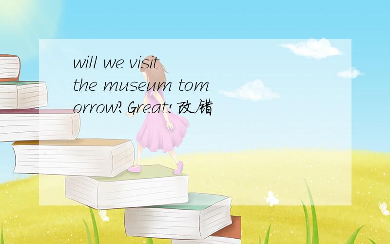 will we visit the museum tomorrow?Great!改错