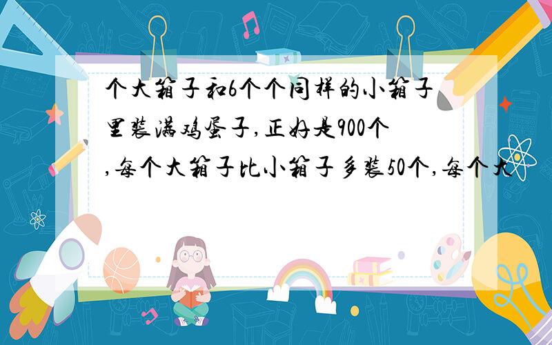 个大箱子和6个个同样的小箱子里装满鸡蛋子,正好是900个,每个大箱子比小箱子多装50个,每个大