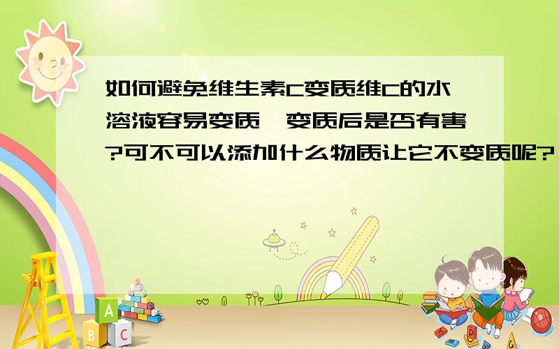 如何避免维生素C变质维C的水溶液容易变质,变质后是否有害?可不可以添加什么物质让它不变质呢?