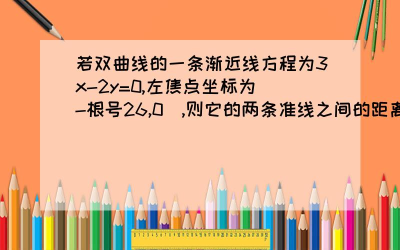 若双曲线的一条渐近线方程为3x-2y=0,左焦点坐标为（-根号26,0）,则它的两条准线之间的距离为