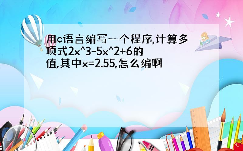 用c语言编写一个程序,计算多项式2x^3-5x^2+6的值,其中x=2.55,怎么编啊