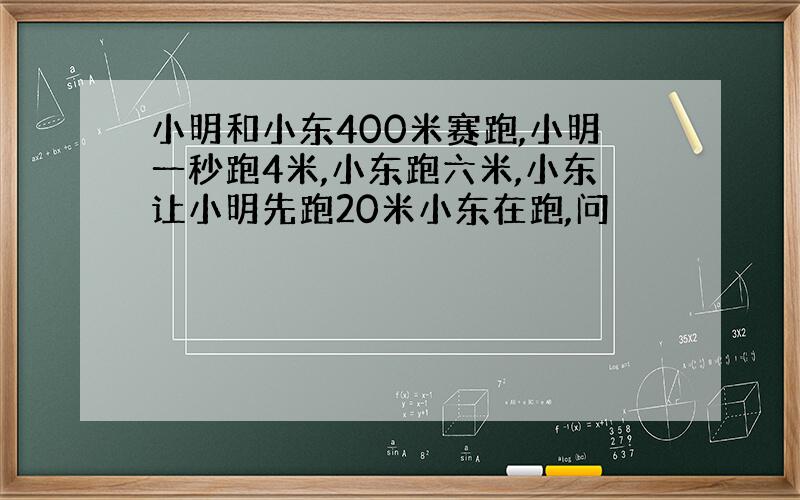 小明和小东400米赛跑,小明一秒跑4米,小东跑六米,小东让小明先跑20米小东在跑,问