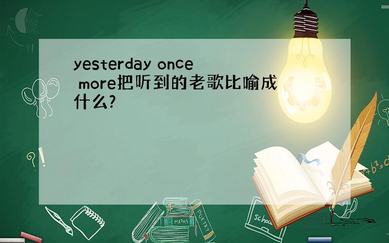 yesterday once more把听到的老歌比喻成什么?