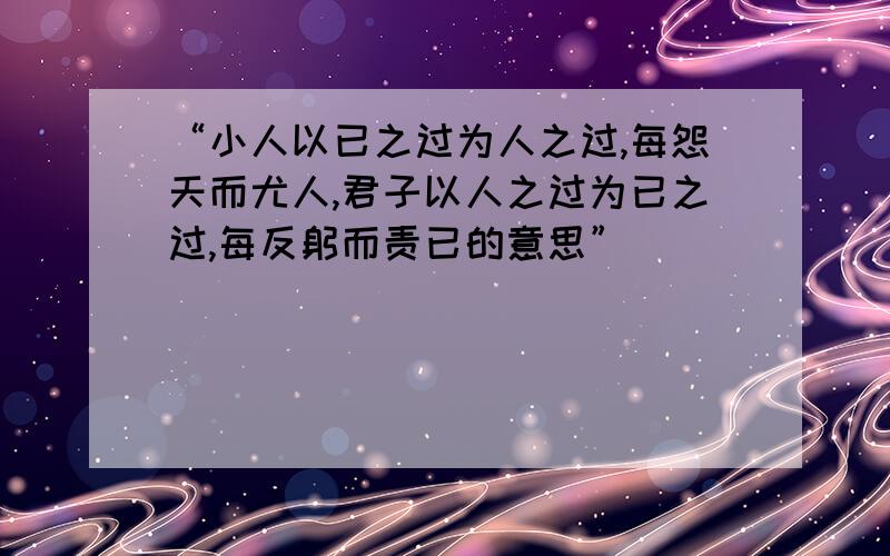 “小人以已之过为人之过,每怨天而尤人,君子以人之过为已之过,每反躬而责已的意思”