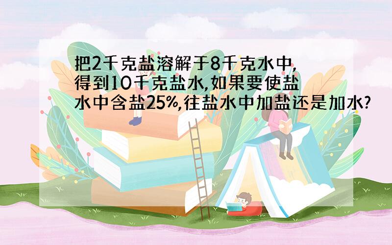 把2千克盐溶解于8千克水中,得到10千克盐水,如果要使盐水中含盐25%,往盐水中加盐还是加水?