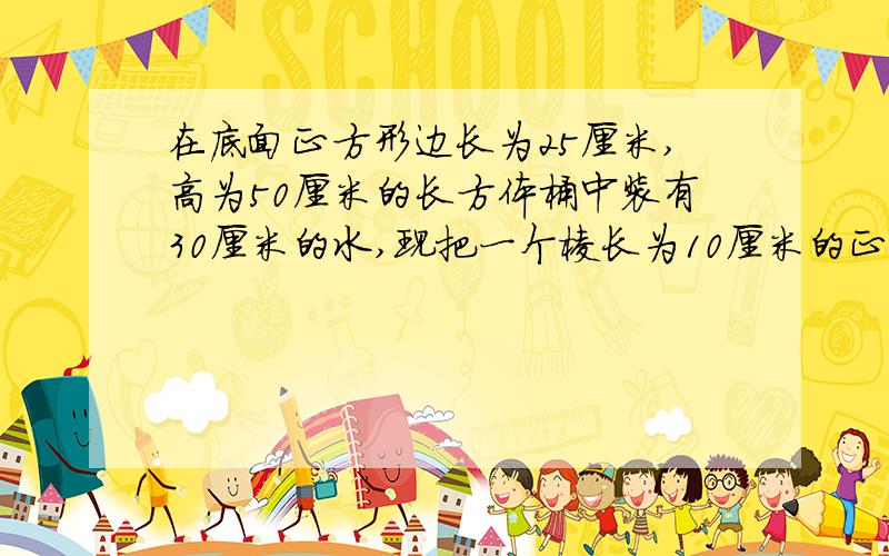 在底面正方形边长为25厘米,高为50厘米的长方体桶中装有30厘米的水,现把一个棱长为10厘米的正方体放到桶中,桶中水位升