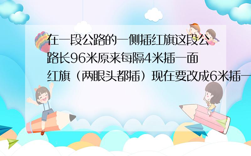 在一段公路的一侧插红旗这段公路长96米原来每隔4米插一面红旗（两眼头都插）现在要改成6米插一面红旗