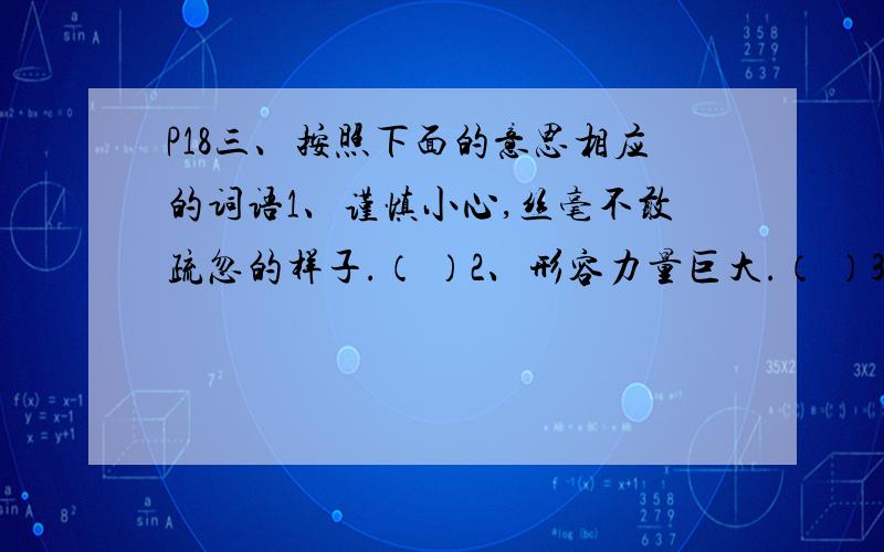 P18三、按照下面的意思相应的词语1、谨慎小心,丝毫不敢疏忽的样子.（ ）2、形容力量巨大.（ ）3、由于受感动而产生恭