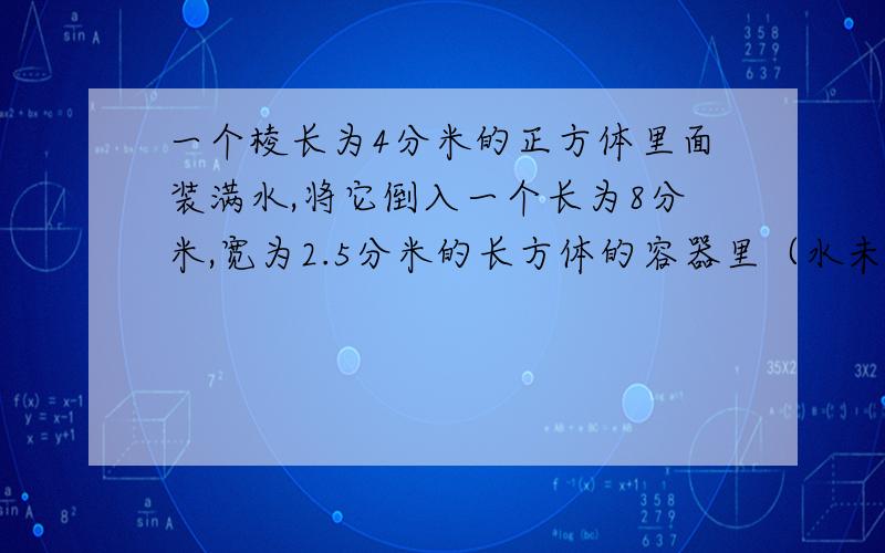 一个棱长为4分米的正方体里面装满水,将它倒入一个长为8分米,宽为2.5分米的长方体的容器里（水未溢出）,