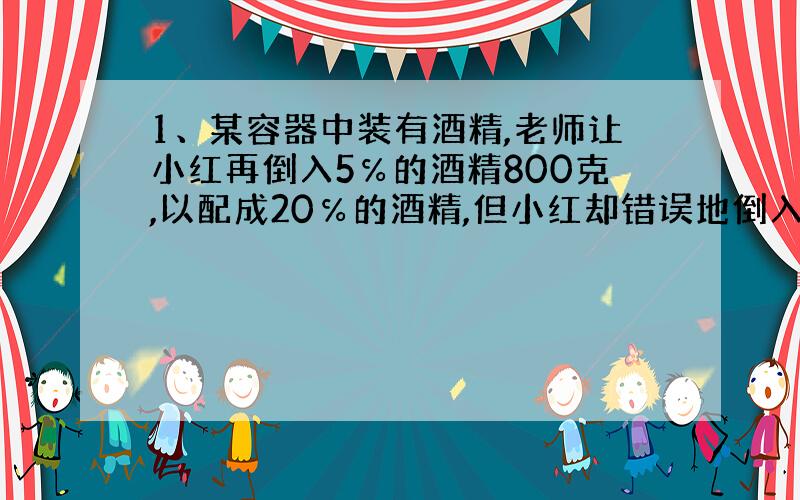 1、某容器中装有酒精,老师让小红再倒入5℅的酒精800克,以配成20℅的酒精,但小红却错误地倒入800克水,老师发现后说