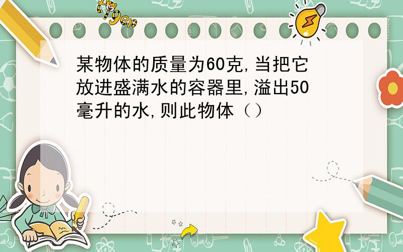 某物体的质量为60克,当把它放进盛满水的容器里,溢出50毫升的水,则此物体（）