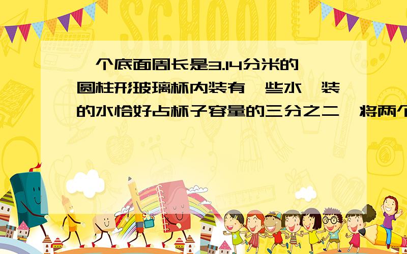 一个底面周长是3.14分米的圆柱形玻璃杯内装有一些水,装的水恰好占杯子容量的三分之二,将两个同样大小的蛋