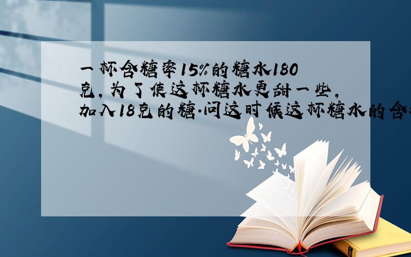 一杯含糖率15%的糖水180克,为了使这杯糖水更甜一些,加入18克的糖.问这时候这杯糖水的含糖率是多少?