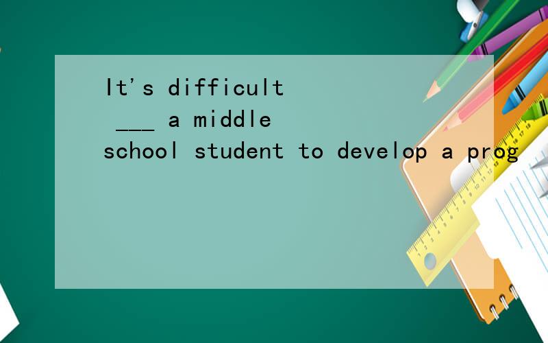 It's difficult ___ a middle school student to develop a prog