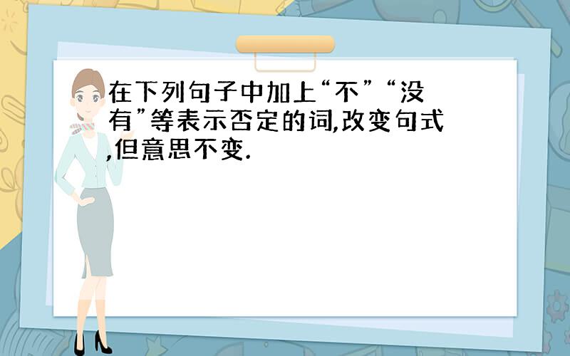 在下列句子中加上“不” “没有”等表示否定的词,改变句式,但意思不变.