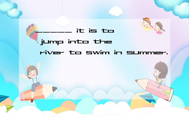 _____ it is to jump into the river to swim in summer.