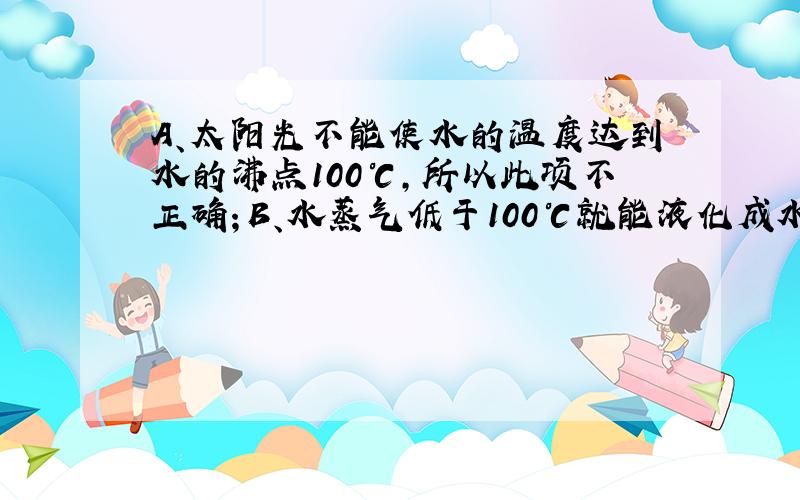 A、太阳光不能使水的温度达到水的沸点100℃，所以此项不正确；B、水蒸气低于100℃就能液化成水，低于0℃是凝