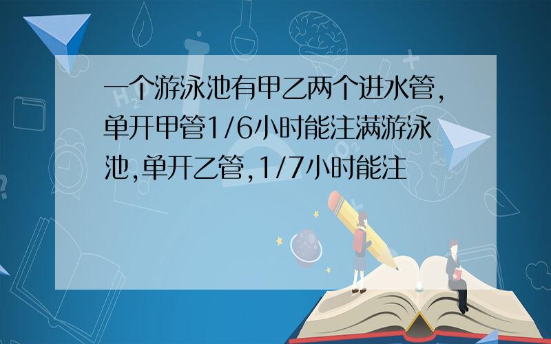 一个游泳池有甲乙两个进水管,单开甲管1/6小时能注满游泳池,单开乙管,1/7小时能注