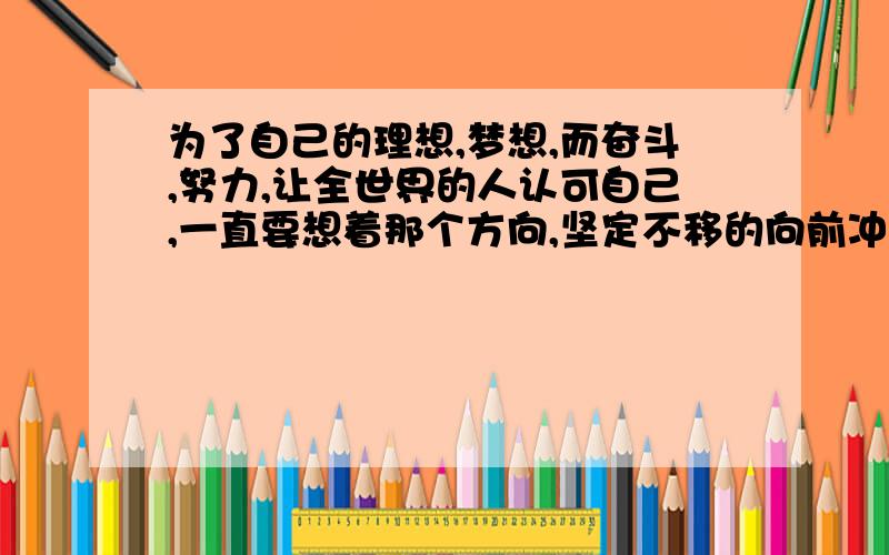 为了自己的理想,梦想,而奋斗,努力,让全世界的人认可自己,一直要想着那个方向,坚定不移的向前冲!