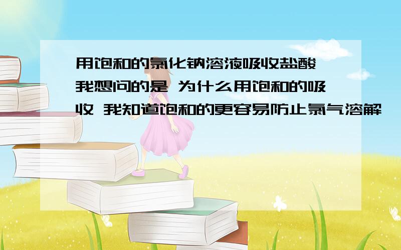 用饱和的氯化钠溶液吸收盐酸 我想问的是 为什么用饱和的吸收 我知道饱和的更容易防止氯气溶解