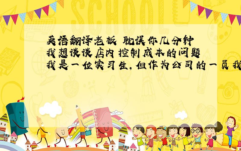 英语翻译老板 耽误你几分钟 我想谈谈店内控制成本的问题 我是一位实习生,但作为公司的一员我认为我有责任向您提出以下的建议