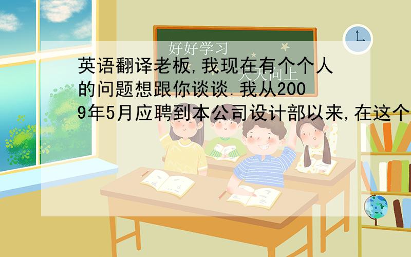 英语翻译老板,我现在有个个人的问题想跟你谈谈.我从2009年5月应聘到本公司设计部以来,在这个岗位上已经工作八个月了.随