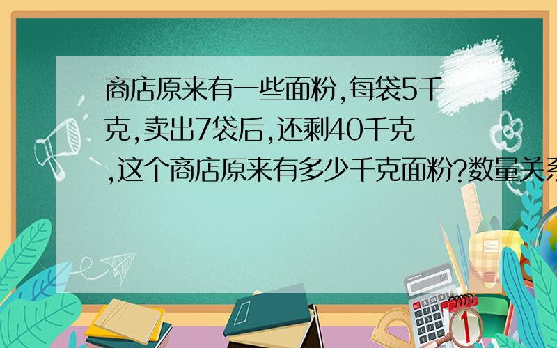 商店原来有一些面粉,每袋5千克,卖出7袋后,还剩40千克,这个商店原来有多少千克面粉?数量关系：