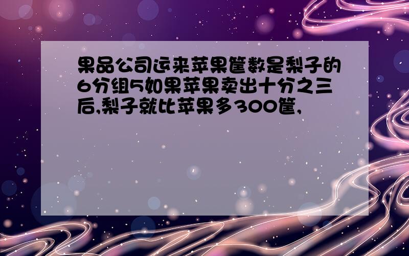 果品公司运来苹果筐数是梨子的6分组5如果苹果卖出十分之三后,梨子就比苹果多300筐,