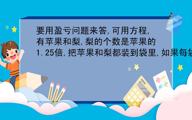 要用盈亏问题来答,可用方程,有苹果和梨,梨的个数是苹果的1.25倍,把苹果和梨都装到袋里,如果每袋装8个苹果9个梨,苹果