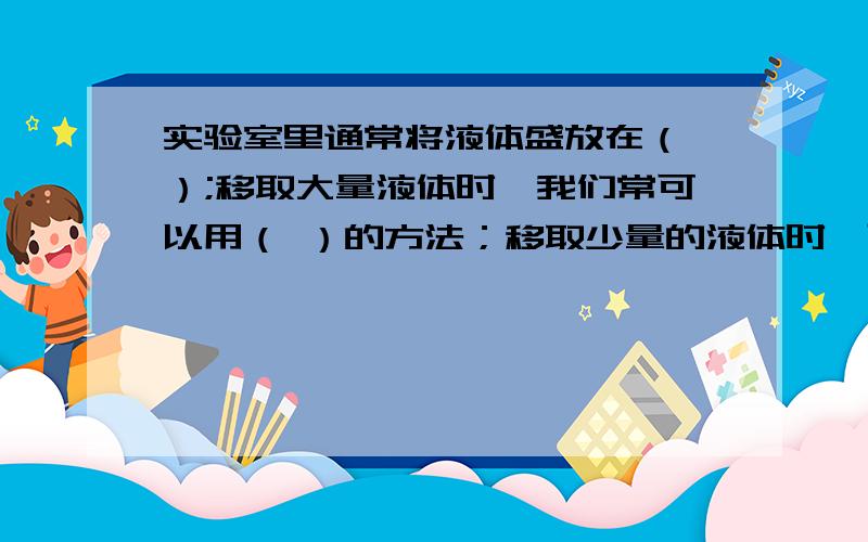 实验室里通常将液体盛放在（ ）;移取大量液体时,我们常可以用（ ）的方法；移取少量的液体时,可以用（）