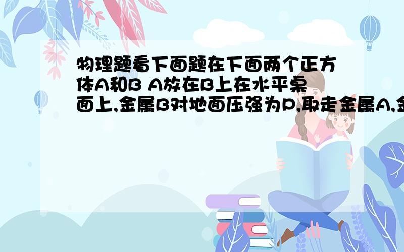 物理题看下面题在下面两个正方体A和B A放在B上在水平桌面上,金属B对地面压强为P,取走金属A,金属B对地面压强为P0