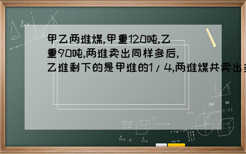 甲乙两堆煤,甲重120吨,乙重90吨,两堆卖出同样多后,乙堆剩下的是甲堆的1/4,两堆煤共卖出多少吨?