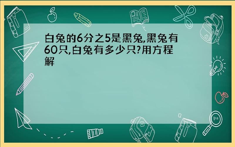 白兔的6分之5是黑兔,黑兔有60只,白兔有多少只?用方程解