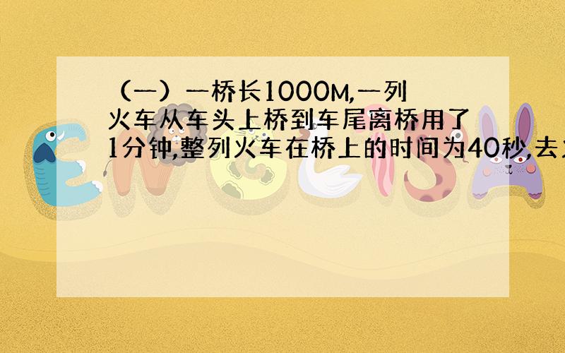 （一）一桥长1000M,一列火车从车头上桥到车尾离桥用了1分钟,整列火车在桥上的时间为40秒,去火车长度及速度.